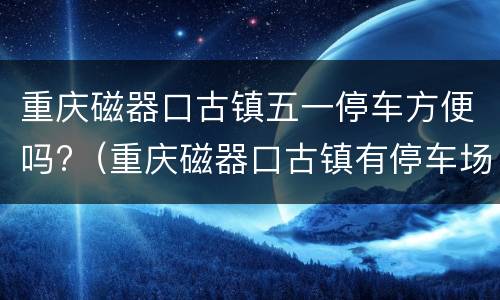 重庆磁器口古镇五一停车方便吗?（重庆磁器口古镇有停车场吗）