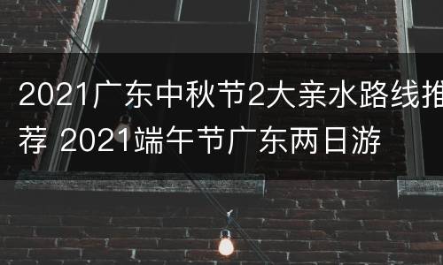 2021广东中秋节2大亲水路线推荐 2021端午节广东两日游