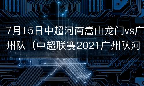 7月15日中超河南嵩山龙门vs广州队（中超联赛2021广州队河南嵩山龙门）