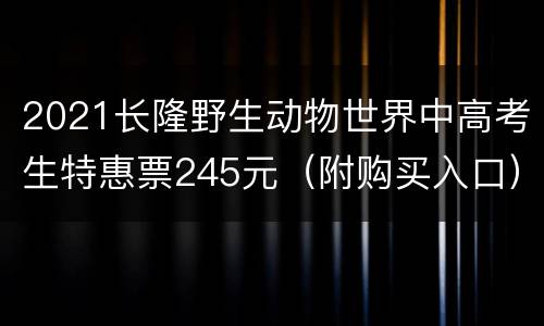 2021长隆野生动物世界中高考生特惠票245元（附购买入口）