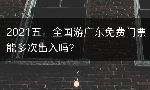 2021五一全国游广东免费门票能多次出入吗？