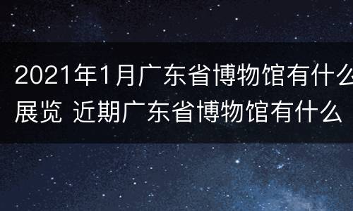 2021年1月广东省博物馆有什么展览 近期广东省博物馆有什么展览