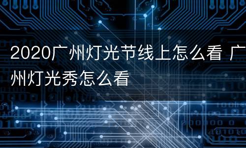 2020广州灯光节线上怎么看 广州灯光秀怎么看