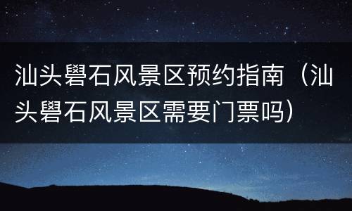 汕头礐石风景区预约指南（汕头礐石风景区需要门票吗）