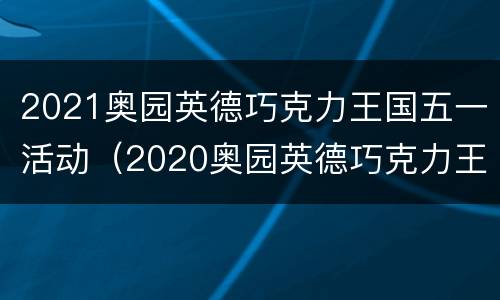 2021奥园英德巧克力王国五一活动（2020奥园英德巧克力王国门票）
