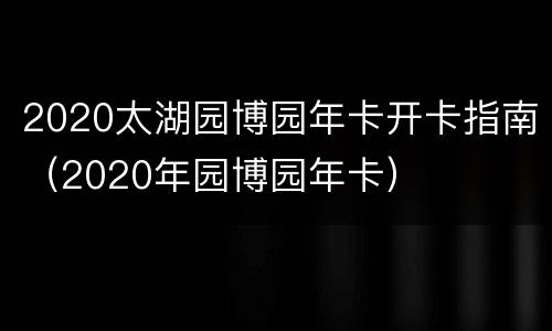 2020太湖园博园年卡开卡指南（2020年园博园年卡）