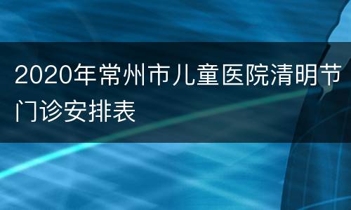 2020年常州市儿童医院清明节门诊安排表