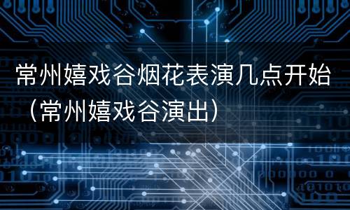 常州嬉戏谷烟花表演几点开始（常州嬉戏谷演出）