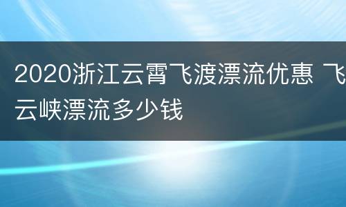 2020浙江云霄飞渡漂流优惠 飞云峡漂流多少钱