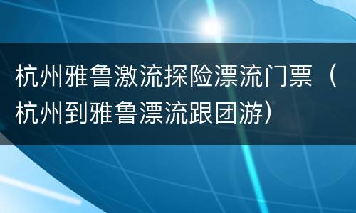 杭州雅鲁激流探险漂流门票（杭州到雅鲁漂流跟团游）
