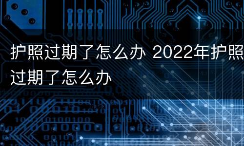 护照过期了怎么办 2022年护照过期了怎么办