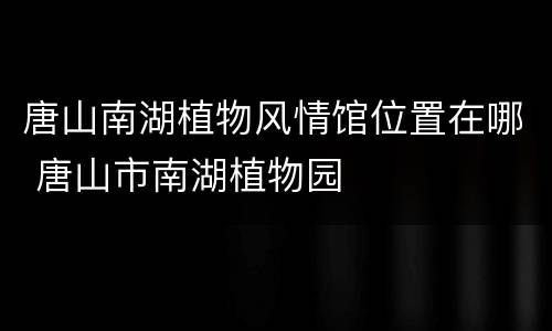 唐山南湖植物风情馆位置在哪 唐山市南湖植物园