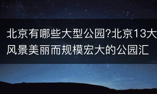 北京有哪些大型公园?北京13大风景美丽而规模宏大的公园汇总