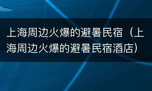 上海周边火爆的避暑民宿（上海周边火爆的避暑民宿酒店）