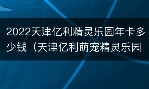 2022天津亿利精灵乐园年卡多少钱（天津亿利萌宠精灵乐园怎么样）