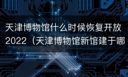 天津博物馆什么时候恢复开放2022（天津博物馆新馆建于哪一年）