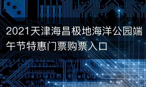 2021天津海昌极地海洋公园端午节特惠门票购票入口