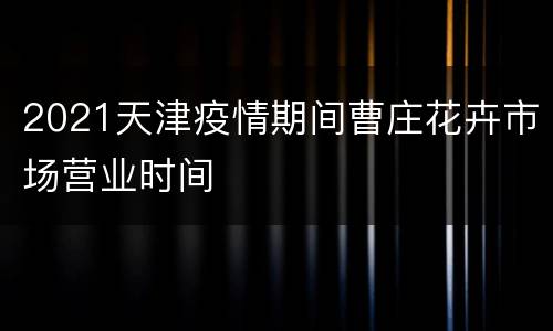 2021天津疫情期间曹庄花卉市场营业时间