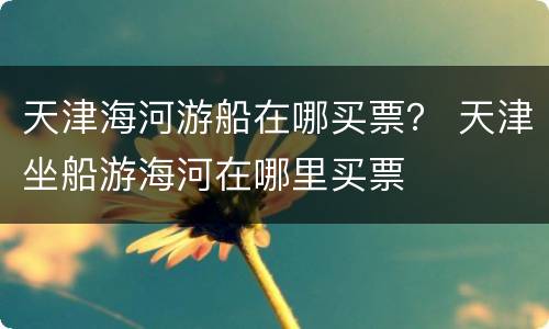 天津海河游船在哪买票？ 天津坐船游海河在哪里买票