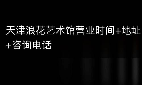 天津浪花艺术馆营业时间+地址+咨询电话