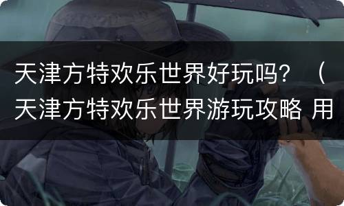 天津方特欢乐世界好玩吗？（天津方特欢乐世界游玩攻略 用排队吗）