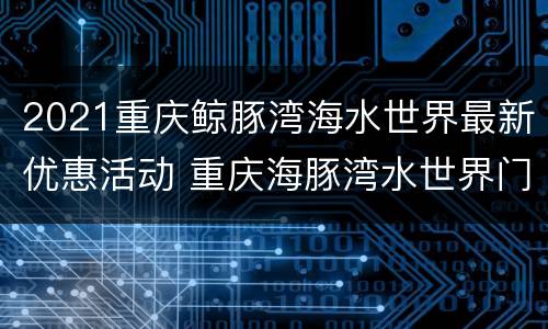 2021重庆鲸豚湾海水世界最新优惠活动 重庆海豚湾水世界门票