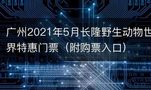 广州2021年5月长隆野生动物世界特惠门票（附购票入口）