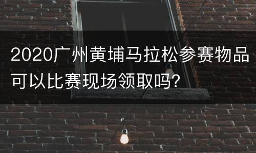 2020广州黄埔马拉松参赛物品可以比赛现场领取吗？