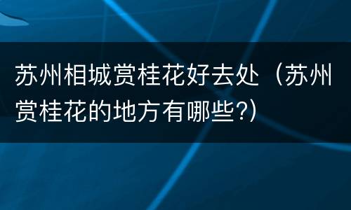 苏州相城赏桂花好去处（苏州赏桂花的地方有哪些?）