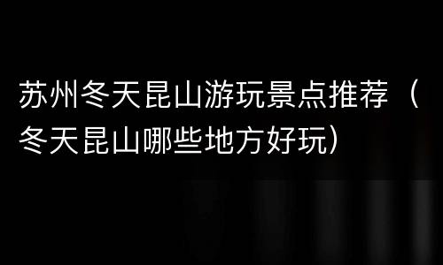 苏州冬天昆山游玩景点推荐（冬天昆山哪些地方好玩）