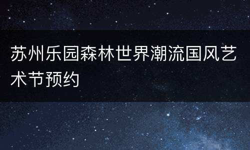 苏州乐园森林世界潮流国风艺术节预约