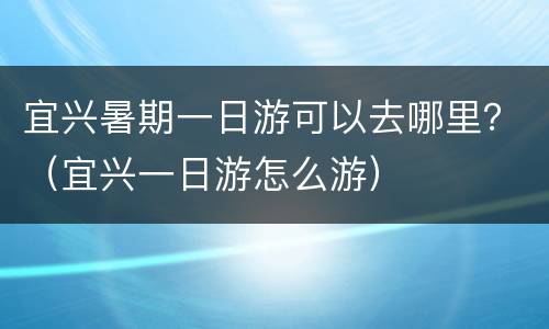 宜兴暑期一日游可以去哪里？（宜兴一日游怎么游）