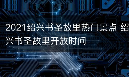 2021绍兴书圣故里热门景点 绍兴书圣故里开放时间
