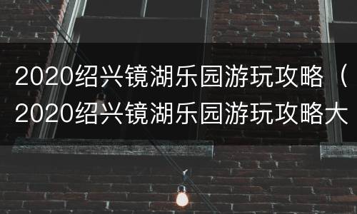 2020绍兴镜湖乐园游玩攻略（2020绍兴镜湖乐园游玩攻略大全）
