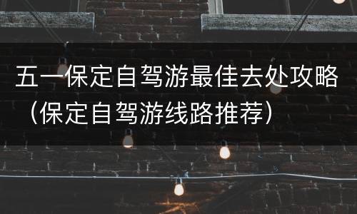 五一保定自驾游最佳去处攻略（保定自驾游线路推荐）