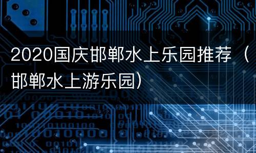 2020国庆邯郸水上乐园推荐（邯郸水上游乐园）