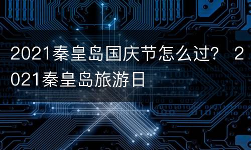 2021秦皇岛国庆节怎么过？ 2021秦皇岛旅游日