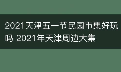 2021天津五一节民园市集好玩吗 2021年天津周边大集