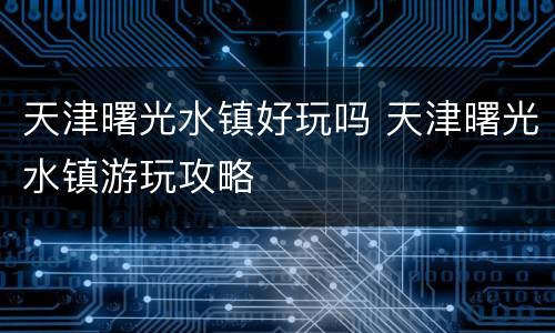 天津曙光水镇好玩吗 天津曙光水镇游玩攻略