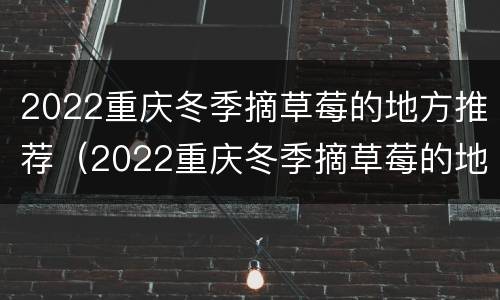 2022重庆冬季摘草莓的地方推荐（2022重庆冬季摘草莓的地方推荐图片）