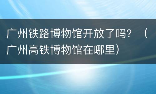 广州铁路博物馆开放了吗？（广州高铁博物馆在哪里）