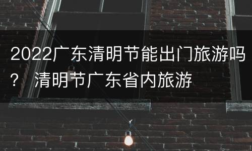 2022广东清明节能出门旅游吗？ 清明节广东省内旅游