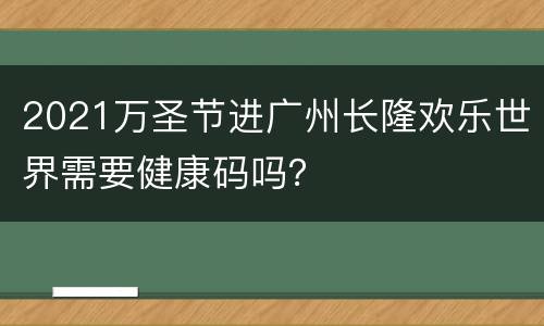 2021万圣节进广州长隆欢乐世界需要健康码吗？