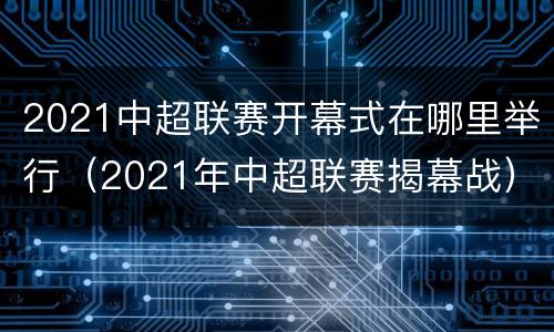 2021中超联赛开幕式在哪里举行（2021年中超联赛揭幕战）