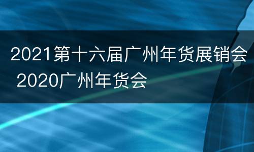2021第十六届广州年货展销会 2020广州年货会