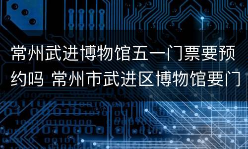 常州武进博物馆五一门票要预约吗 常州市武进区博物馆要门票吗