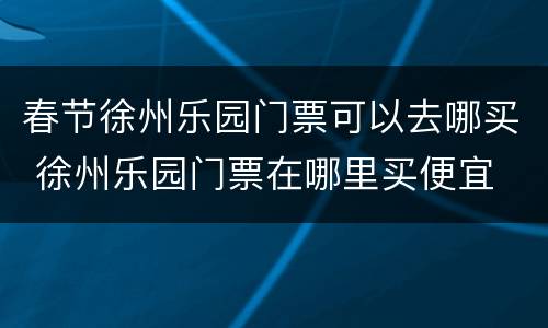 春节徐州乐园门票可以去哪买 徐州乐园门票在哪里买便宜