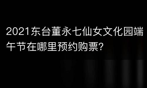 2021东台董永七仙女文化园端午节在哪里预约购票？