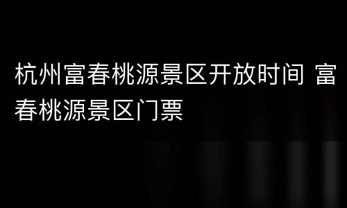 杭州富春桃源景区开放时间 富春桃源景区门票