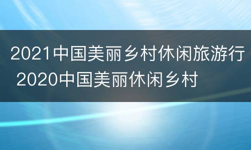 2021中国美丽乡村休闲旅游行 2020中国美丽休闲乡村